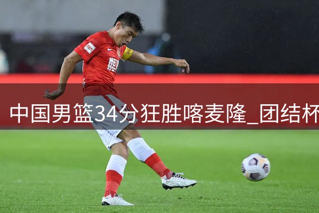 中国男篮34分狂胜喀麦隆 团结杯首战告捷展现强劲实力