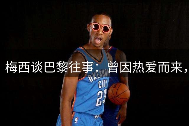 梅西谈巴黎往事：曾因热爱而来，却因误解离开！感念内马尔和姆巴佩的支持