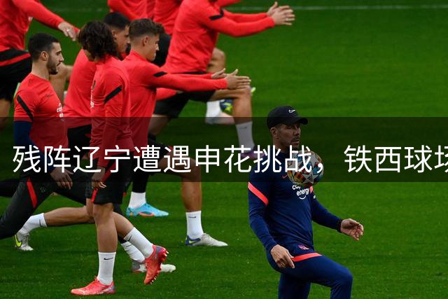 残阵辽宁遭遇申花挑战，铁西球场谁能改写命运？