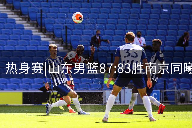 热身赛|山东男篮87:83胜南京同曦，夏训首考获胜