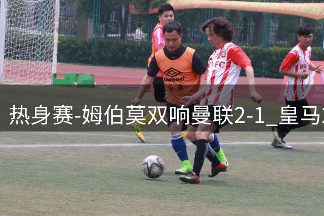 热身赛-姆伯莫双响曼联2-1 皇马2-2 道曼传射枪手4-1