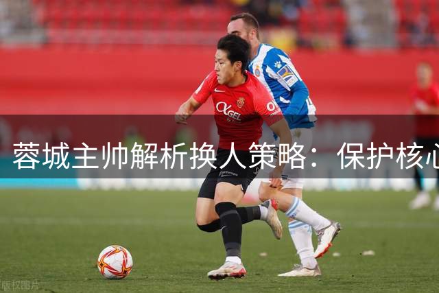 蓉城主帅解析换人策略：保护核心球员成关键考量