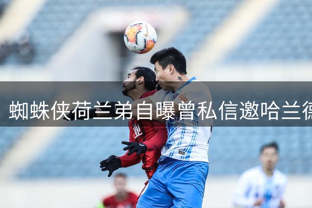 蜘蛛侠荷兰弟自曝曾私信邀哈兰德加盟热刺 遭无视真相曝光