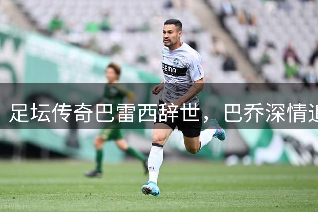 足坛传奇巴雷西辞世，巴乔深情追忆昔日队长