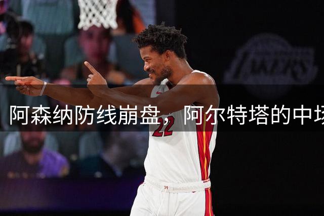 阿森纳防线崩盘，阿尔特塔的中场危机比输球更可怕