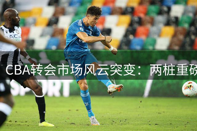 CBA转会市场风云突变：两桩重磅交易敲定 六名球员签约落槌