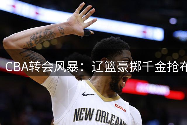 CBA转会风暴：辽篮豪掷千金抢布朗，胡金秋身价飙升无人接手